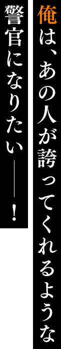 俺は、あの人が誇ってくれるような 警官になりたい――！