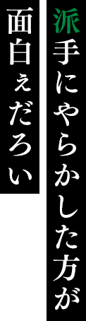 派手にやらかした方が面白ぇだろい