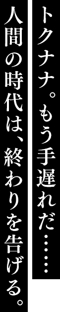 トクナナ。もう手遅れだ…… 人間の時代は、終わりを告げる。